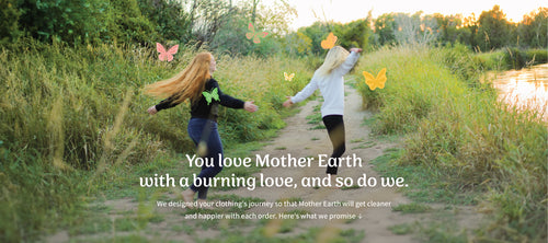 You love Mother Earth with a burning love, and so do we. We designed your clothing's journey so that Mother Earth will get cleaner and happier with each order. Here's what we promise: 