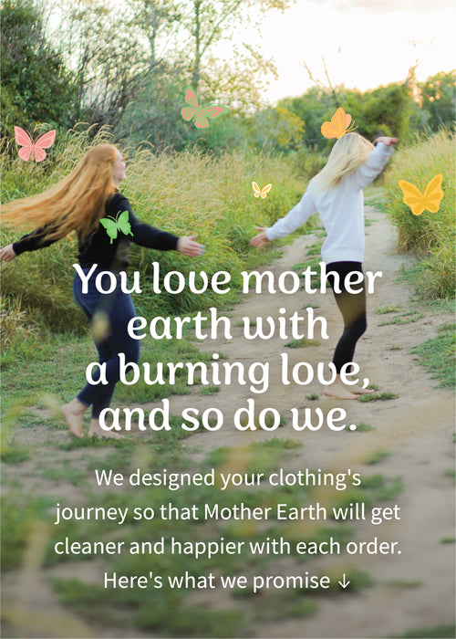 You love Mother Earth with a burning love, and so do we. We designed your clothing's journey so that Mother Earth will get cleaner and happier with each order. Here's what we promise: 